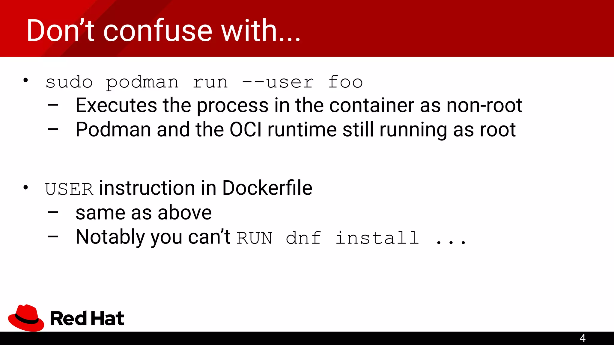 Don’t confuse with...
• sudo podman run --user foo
– Executes the process in the container as non-root
– Podman and the OCI runtime still running as root
• USER instruction in Dockerﬁle
– same as above
– Notably you can’t RUN dnf install ...
4
 