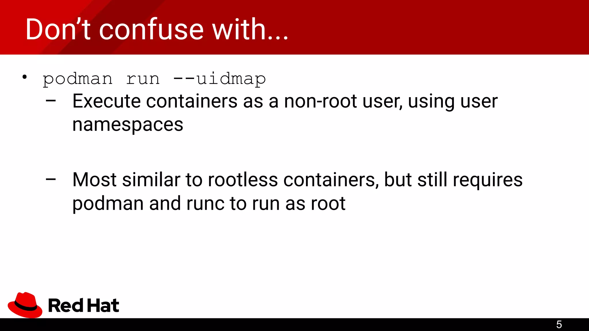 Don’t confuse with...
• podman run --uidmap
– Execute containers as a non-root user, using user
namespaces
– Most similar to rootless containers, but still requires
podman and runc to run as root
5
 