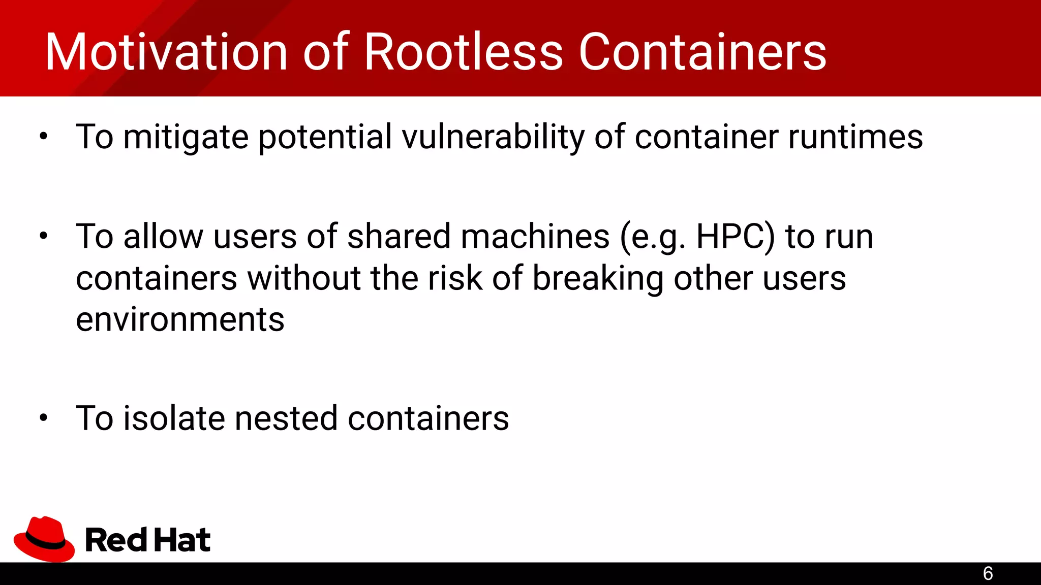 Motivation of Rootless Containers
• To mitigate potential vulnerability of container runtimes
• To allow users of shared machines (e.g. HPC) to run
containers without the risk of breaking other users
environments
• To isolate nested containers
6
 