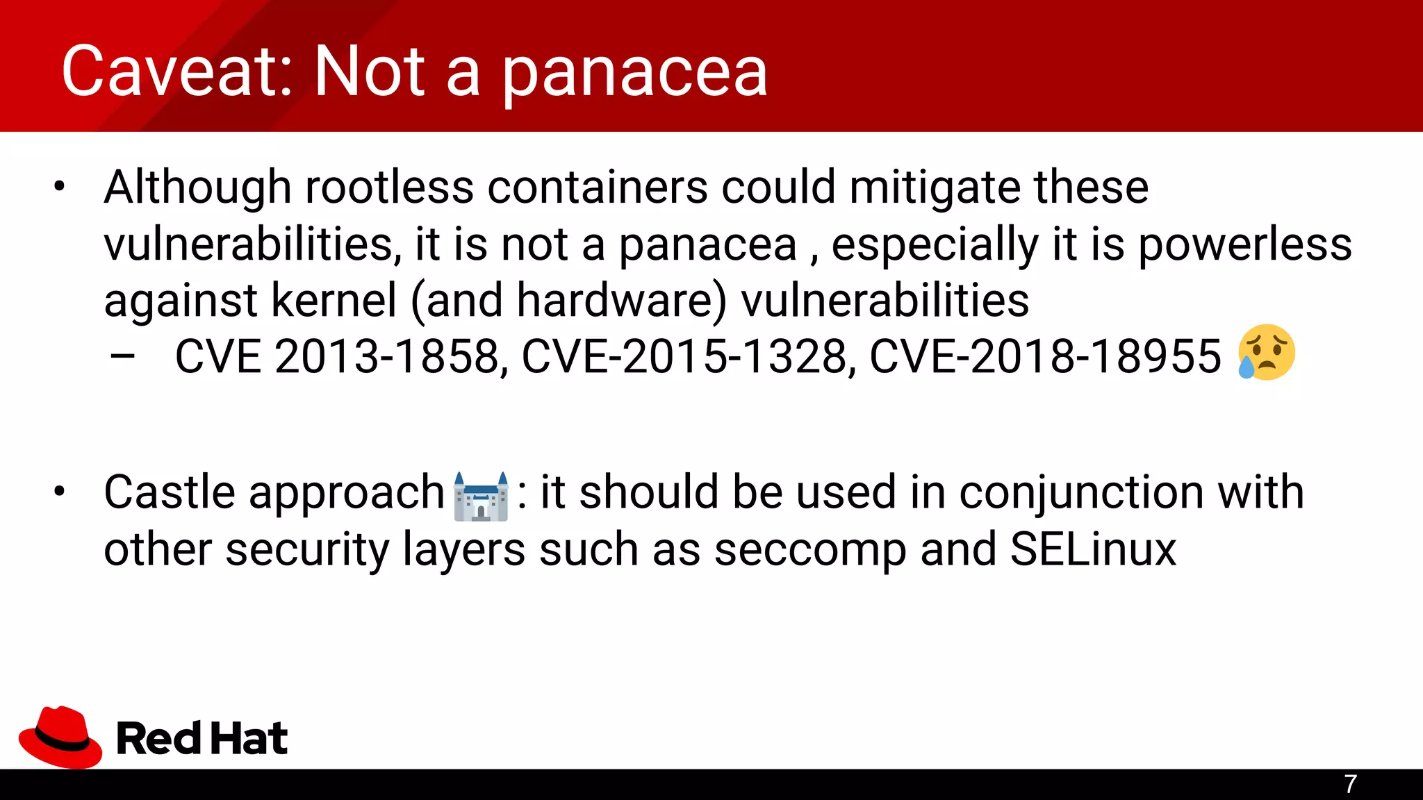 Caveat: Not a panacea
• Although rootless containers could mitigate these
vulnerabilities, it is not a panacea , especially it is powerless
against kernel (and hardware) vulnerabilities
– CVE 2013-1858, CVE-2015-1328, CVE-2018-18955
• Castle approach : it should be used in conjunction with
other security layers such as seccomp and SELinux
7
 