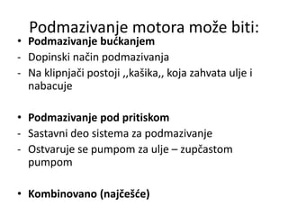 Podmazivanje motora može biti:
• Podmazivanje bućkanjem
- Dopinski način podmazivanja
- Na klipnjači postoji ‚‚kašika‚‚ koja zahvata ulje i
nabacuje
• Podmazivanje pod pritiskom
- Sastavni deo sistema za podmazivanje
- Ostvaruje se pumpom za ulje – zupčastom
pumpom
• Kombinovano (najčešće)
 