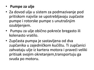• Pumpe za ulje
• Za dovod ulja u sistem za podmazivanje pod
pritiskom najviše se upotrebljavaju zupčaste
pumpe i rotorske pumpe s unutrašnjim
ozubljenjem.
• Pumpu za ulje obično pokreće bregasto ili
kolenasto vratilo.
• Zupčasta pumpa je sastavljena od dva
zupčanika u zajedničkom kućištu. Ti zupčanici
zahvataju ulje iz kartera motora i praveći veliki
pritisak svojim okretanjem,transportuju ga
svuda po motoru.
 