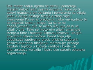 Dok motor radi,u njemu se obrcu i pomerajuDok motor radi,u njemu se obrcu i pomeraju
metalni delovi jedni prema drugima. Kako su timetalni delovi jedni prema drugima. Kako su ti
delovi hrapavi,a pri obrtanju i pomeranju se trljajudelovi hrapavi,a pri obrtanju i pomeranju se trljaju
jedni o druge,nastaje trenje,a zbog toga ijedni o druge,nastaje trenje,a zbog toga i
zagrevanje.Da se ne preduzmu neke mere,ubrzo bizagrevanje.Da se ne preduzmu neke mere,ubrzo bi
se zaglavili jedni u druge. Da se to nese zaglavili jedni u druge. Da se to ne
dogodi,izmedju njih se uvlaci sloj ulja,da bi sedogodi,izmedju njih se uvlaci sloj ulja,da bi se
trljali o ulje. Tako se motornim uljem smtrljali o ulje. Tako se motornim uljem smaanjujenjuje
trenje,a time i habanje klipova,lezajeva i drugihtrenje,a time i habanje klipova,lezajeva i drugih
pokretnih delova motora. Pored toga,uljepokretnih delova motora. Pored toga,ulje
poboljsava zaptivanje protiv pritiska sagorelihpoboljsava zaptivanje protiv pritiska sagorelih
gasova,doprinosi hladjenju motora,jer predajegasova,doprinosi hladjenju motora,jer predaje
vazduhvazduh ii toplotu u kucistu radilice i koritu zatoplotu u kucistu radilice i koritu za
ulje,sprecava koroziju i ispire deo stetnih ostatakaulje,sprecava koroziju i ispire deo stetnih ostataka
sagorevanja.sagorevanja.
 