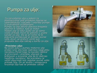 Pumpa za ulje:Pumpa za ulje:
Za razvodjenje ulja u sistem zaZa razvodjenje ulja u sistem za
podmazivanje pod pritiskom najvise sepodmazivanje pod pritiskom najvise se
upotrebljavaju zupcupotrebljavaju zupcasteaste i rotorske pumpei rotorske pumpe
s unutrasnjim ozubljenjem.s unutrasnjim ozubljenjem.
Pumpu za ulje obicno pokrece bregastaPumpu za ulje obicno pokrece bregasta
osovina ili radilica. Kad je motorosovina ili radilica. Kad je motor
hladan,ulje je tako gusto da ga samohladan,ulje je tako gusto da ga samo
visoki pritisak moze da potisne u uzanevisoki pritisak moze da potisne u uzane
kanale za ulje. Da se pri tome ne bikanale za ulje. Da se pri tome ne bi
pokvarila pumpa,kad je pritisak suvisepokvarila pumpa,kad je pritisak suvise
velik otvori se prelivni ventil kojivelik otvori se prelivni ventil koji
propusta deo ulja natrag u korito za ulje.propusta deo ulja natrag u korito za ulje.
--Precistac uljaPrecistac ulja::
Na svom putu u pumpu motorno uljeNa svom putu u pumpu motorno ulje
prolazi kroz sito koje zadrzava najgrubljuprolazi kroz sito koje zadrzava najgrublju
necistocu.Pored toga na kuciste radilicenecistocu.Pored toga na kuciste radilice
je pricvrscen i precistac ulja,koji jeje pricvrscen i precistac ulja,koji je
prikljucen u kruzenje ulja da bi zadrzaoprikljucen u kruzenje ulja da bi zadrzao
najsitniju necistocu. Na precistacu jenajsitniju necistocu. Na precistacu je
ventil sigurnosti koji regulise suvise velikiventil sigurnosti koji regulise suvise veliki
pritisak ulja. On se stvara i omogucavapritisak ulja. On se stvara i omogucava
kruzenje ulja kad se prekidac zacepikruzenje ulja kad se prekidac zacepi
 
