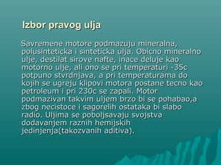 Izbor pravog uljaIzbor pravog ulja
Savremene motore podmazuju mineralna,Savremene motore podmazuju mineralna,
polusinteticka i sinteticka ulja. Obicno mineralnopolusinteticka i sinteticka ulja. Obicno mineralno
ulje,ulje, destilat sirove nafte,destilat sirove nafte, inace deluje kaoinace deluje kao
motorno ulje,motorno ulje, ali ono se pri temperaturi -35ali ono se pri temperaturi -35cc
potpuno stvrdnjava,potpuno stvrdnjava, a pri temperaturama doa pri temperaturama do
kojih se ugreju klipovi motora postane tecno kaokojih se ugreju klipovi motora postane tecno kao
petroleum i pri 230petroleum i pri 230cc se zapali. Motorse zapali. Motor
podmazivan takvim uljepodmazivan takvim uljemm brzo bi se pohabao,abrzo bi se pohabao,a
zbog necistoce i sagorelih ostataka bi slabozbog necistoce i sagorelih ostataka bi slabo
radio. Uljima se poboljsavaju svojstvaradio. Uljima se poboljsavaju svojstva
dodavanjem raznih hemijskihdodavanjem raznih hemijskih
jedinjenja(takozvanih aditiva).jedinjenja(takozvanih aditiva).
 