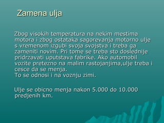 Zamena uljaZamena ulja
ZZbog visokih temperatura na nekim mestimabog visokih temperatura na nekim mestima
motora i zbog ostataka sagorevanja motorno uljemotora i zbog ostataka sagorevanja motorno ulje
s vremenom izgubi svoja svojstva i treba gas vremenom izgubi svoja svojstva i treba ga
zameniti novim. Pri tome se treba sto doslednijezameniti novim. Pri tome se treba sto doslednije
pridrzavati uputstava fabrike. Ako automobilpridrzavati uputstava fabrike. Ako automobil
vozite pretezno na malim rastojanjima,ulje treba ivozite pretezno na malim rastojanjima,ulje treba i
cesce da se menja.cesce da se menja.
To se odnosi i na voznju zimi.To se odnosi i na voznju zimi.
Ulje se obicno menja nakon 5.000 do 10.000Ulje se obicno menja nakon 5.000 do 10.000
predjenih km.predjenih km.
 