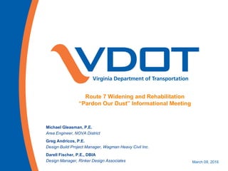 Route 7 Widening and Rehabilitation
“Pardon Our Dust” Informational Meeting
Michael Gleasman, P.E.
Area Engineer, NOVA District
Greg Andricos, P.E.
Design Build Project Manager, Wagman Heavy Civil Inc.
Darell Fischer, P.E., DBIA
Design Manager, Rinker Design Associates March 09, 2016
 