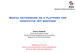 Department of Telecommunications




Social networking as a platform for
       innovative ICT services


                      Vedran Podobnik
                   University of Zagreb, Croatia
         Faculty of Electrical Engineering and Computing
               Department of Telecommunications




                     ERIM Research Seminar
       Erasmus University Rotterdam School of Management
            March 15, 2012, Rotterdam, Netherlands
 
