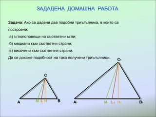 Задача: Ако са дадени два подобни триъгълника, в които са
построени:
а) ъглополовящи на съответни ъгли;
б) медиани към съответни страни;
в) височини към съответни страни.
Да се докаже подобност на така получени триъгълници.
A
C
BM L H A1 B1
C1
M1 L1 H1
 