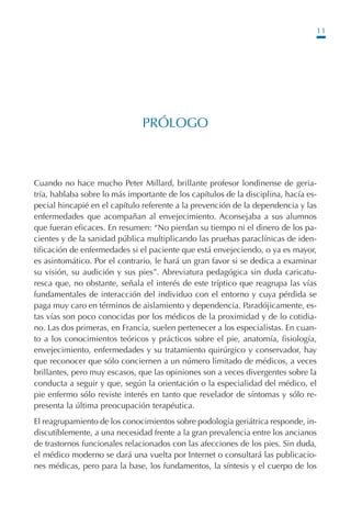 11
PRÓLOGO
Cuando no hace mucho Peter Millard, brillante profesor londinense de geria-
tría, hablaba sobre lo más importante de los capítulos de la disciplina, hacía es-
pecial hincapié en el capítulo referente a la prevención de la dependencia y las
enfermedades que acompañan al envejecimiento. Aconsejaba a sus alumnos
que fueran eficaces. En resumen: “No pierdan su tiempo ni el dinero de los pa-
cientes y de la sanidad pública multiplicando las pruebas paraclínicas de iden-
tificación de enfermedades si el paciente que está envejeciendo, o ya es mayor,
es asintomático. Por el contrario, le hará un gran favor si se dedica a examinar
su visión, su audición y sus pies”. Abreviatura pedagógica sin duda caricatu-
resca que, no obstante, señala el interés de este tríptico que reagrupa las vías
fundamentales de interacción del individuo con el entorno y cuya pérdida se
paga muy caro en términos de aislamiento y dependencia. Paradójicamente, es-
tas vías son poco conocidas por los médicos de la proximidad y de lo cotidia-
no. Las dos primeras, en Francia, suelen pertenecer a los especialistas. En cuan-
to a los conocimientos teóricos y prácticos sobre el pie, anatomía, fisiología,
envejecimiento, enfermedades y su tratamiento quirúrgico y conservador, hay
que reconocer que sólo conciernen a un número limitado de médicos, a veces
brillantes, pero muy escasos, que las opiniones son a veces divergentes sobre la
conducta a seguir y que, según la orientación o la especialidad del médico, el
pie enfermo sólo reviste interés en tanto que revelador de síntomas y sólo re-
presenta la última preocupación terapéutica.
El reagrupamiento de los conocimientos sobre podología geriátrica responde, in-
discutiblemente, a una necesidad frente a la gran prevalencia entre los ancianos
de trastornos funcionales relacionados con las afecciones de los pies. Sin duda,
el médico moderno se dará una vuelta por Internet o consultará las publicacio-
nes médicas, pero para la base, los fundamentos, la síntesis y el cuerpo de los
Podología geriátrica 001-382 3/8/07 10:20 Página 11
 