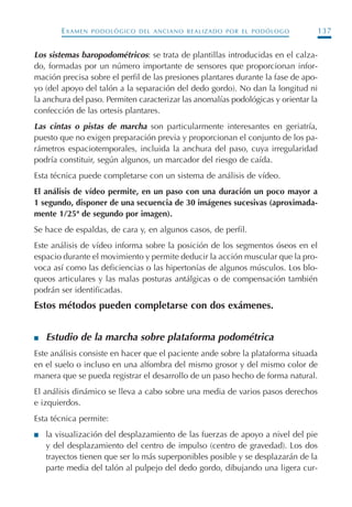 EXAMEN PODOLÓGICO DEL ANCIANO REALIZADO POR EL PODÓLOGO 137
Los sistemas baropodométricos: se trata de plantillas introducidas en el calza-
do, formadas por un número importante de sensores que proporcionan infor-
mación precisa sobre el perfil de las presiones plantares durante la fase de apo-
yo (del apoyo del talón a la separación del dedo gordo). No dan la longitud ni
la anchura del paso. Permiten caracterizar las anomalías podológicas y orientar la
confección de las ortesis plantares.
Las cintas o pistas de marcha son particularmente interesantes en geriatría,
puesto que no exigen preparación previa y proporcionan el conjunto de los pa-
rámetros espaciotemporales, incluida la anchura del paso, cuya irregularidad
podría constituir, según algunos, un marcador del riesgo de caída.
Esta técnica puede completarse con un sistema de análisis de vídeo.
El análisis de vídeo permite, en un paso con una duración un poco mayor a
1 segundo, disponer de una secuencia de 30 imágenes sucesivas (aproximada-
mente 1/25ª de segundo por imagen).
Se hace de espaldas, de cara y, en algunos casos, de perfil.
Este análisis de vídeo informa sobre la posición de los segmentos óseos en el
espacio durante el movimiento y permite deducir la acción muscular que la pro-
voca así como las deficiencias o las hipertonías de algunos músculos. Los blo-
queos articulares y las malas posturas antálgicas o de compensación también
podrán ser identificadas.
Estos métodos pueden completarse con dos exámenes.
I Estudio de la marcha sobre plataforma podométrica
Este análisis consiste en hacer que el paciente ande sobre la plataforma situada
en el suelo o incluso en una alfombra del mismo grosor y del mismo color de
manera que se pueda registrar el desarrollo de un paso hecho de forma natural.
El análisis dinámico se lleva a cabo sobre una media de varios pasos derechos
e izquierdos.
Esta técnica permite:
I la visualización del desplazamiento de las fuerzas de apoyo a nivel del pie
y del desplazamiento del centro de impulso (centro de gravedad). Los dos
trayectos tienen que ser lo más superponibles posible y se desplazarán de la
parte media del talón al pulpejo del dedo gordo, dibujando una ligera cur-
Podología geriátrica 001-382 3/8/07 10:21 Página 137
 