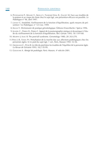 PODOLOGÍA GERIÁTRICA140
6. PFITZENMEYER P., MOUREY F., ARVEUX I., TAVERNIER VIDAL B., GAUDET M. Face aux troubles de
la posture et au risque de chute chez le sujet âgé, une prévention efficace est possible. Le
Podologue n° 98, abril 1997.
7. LAFONT C. Instabilité, Vieillissement de la fonction d’équilibration, quels moyens de pré-
vention ? Le Podologue, n° 123 nov. 1999.
8. KAGAN Y. Dictionnaire de pratique gérontologique. Éditions Frison-Roche / Spécia 1996.
9. JEANDEL C., PERRIN O., PERRIN C. Apport de la posturographie statique et dynamique à l’étu-
de du vieillissement de la fonction d’équilibration. Rev. Gériatr. 1993; 18: 159-168.
10. MURPHY J, ISAAC B. The post-fall syndrome. Gerontology 1980; 28: 265-270.
11.PIERA J.-B., VASSEL PH. Perturbation de la marche due aux affections podologiques chez les
personnes âgées. In Le pied du sujet âgé, 1 vol., París, Masson 1992: 52-56.
12. GROSSHANS C., PETER B. Le rôle du pied dans les troubles de l’équilibre de la personne âgée.
La Revue de Gériatrie 1993; 18,2: 95-99.
13. GOLDCHER A. Abrégé de podologie. París: Masson, 4ª edición 2001.
Podología geriátrica 001-382 3/8/07 10:21 Página 140
 