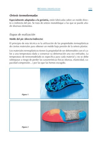MÉTODOS TERAPÉUTICOS 151
Ortesis termoformadas
Especialmente adaptadas a la geriatría, están fabricadas sobre un molde direc-
to o indirecto del pie. Se trata de ortesis monobloque a las que se puede aña-
dir diversos elementos.
Etapas de realización
Molde del pie (directo/indirecto)
El principio de esta técnica es la utilización de las propiedades termoplásticas
de ciertos materiales para obtener un molde bajo presión de la ortesis plantar.
Los materiales termoplásticos tienen la propiedad de ser deformables con el ca-
lor a una temperatura dada y conservar su deformación una vez enfriados. La
temperatura de termomodelado es específica para cada material y no se debe
sobrepasar a riesgo de perder las características físicas (dureza, elasticidad, ca-
pacidad compresión…) por las que las hemos escogido.
Figura 1
Figura 2
Podología geriátrica 001-382 3/8/07 10:21 Página 151
 