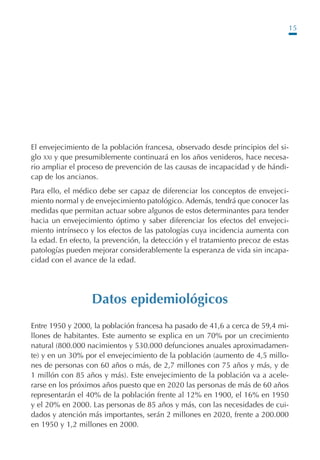15
El envejecimiento de la población francesa, observado desde principios del si-
glo XXI y que presumiblemente continuará en los años venideros, hace necesa-
rio ampliar el proceso de prevención de las causas de incapacidad y de hándi-
cap de los ancianos.
Para ello, el médico debe ser capaz de diferenciar los conceptos de envejeci-
miento normal y de envejecimiento patológico. Además, tendrá que conocer las
medidas que permitan actuar sobre algunos de estos determinantes para tender
hacia un envejecimiento óptimo y saber diferenciar los efectos del envejeci-
miento intrínseco y los efectos de las patologías cuya incidencia aumenta con
la edad. En efecto, la prevención, la detección y el tratamiento precoz de estas
patologías pueden mejorar considerablemente la esperanza de vida sin incapa-
cidad con el avance de la edad.
Datos epidemiológicos
Entre 1950 y 2000, la población francesa ha pasado de 41,6 a cerca de 59,4 mi-
llones de habitantes. Este aumento se explica en un 70% por un crecimiento
natural (800.000 nacimientos y 530.000 defunciones anuales aproximadamen-
te) y en un 30% por el envejecimiento de la población (aumento de 4,5 millo-
nes de personas con 60 años o más, de 2,7 millones con 75 años y más, y de
1 millón con 85 años y más). Este envejecimiento de la población va a acele-
rarse en los próximos años puesto que en 2020 las personas de más de 60 años
representarán el 40% de la población frente al 12% en 1900, el 16% en 1950
y el 20% en 2000. Las personas de 85 años y más, con las necesidades de cui-
dados y atención más importantes, serán 2 millones en 2020, frente a 200.000
en 1950 y 1,2 millones en 2000.
Podología geriátrica 001-382 3/8/07 10:20 Página 15
 