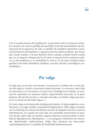 171
Con el envejecimiento de la población, la prevalencia de los trastornos menta-
les aumenta, así como la pérdida de movilidad, factor de incomodidad y de dis-
minución de la esperanza de vida. La pérdida de equilibrio representa la prin-
cipal limitación del bipedismo y algunos trastornos estáticos del pie, que hacen
que resulte molesto o incluso doloroso llevar calzado, también tienen mucho
que ver al respecto. Después de los 70 años la mayoría de los trastornos estáti-
cos se descompensan y su morbilidad se asocia a la de otras complicaciones
geriátricas de orden metabólico (diabetes), vascular (arteritis), neurológico, reu-
matológico…
Pie valgo
El valgo, que asocia dos movimientos, la pronación y la abducción, en dos pla-
nos del espacio, frontal y transversal respectivamente, se encuentra sobre todo
en el pie plano y, en ocasiones, en el pie cavo. Fisiológico en el adulto, su acen-
tuación representa un trastorno estático especialmente frecuente en la parte
posterior del pie del anciano, a menudo asociado a un hallux valgus que favo-
rece la inclinación del talón (figura 1).
En el pie valgo encontramos dos etiologías principales: el valgo progresivo, cons-
titucional, y el valgo violento, normalmente degenerativo. Todo valgo se acentúa
con la edad bajo los efectos de distintos factores de desgaste mecánico como la
deshidratación, los zapatos de tacón alto, las actividades profesionales en posi-
ción de pie, sobre todo con pisoteo, algunos trastornos neurovasculares o meta-
bólicos (hiperglucemia, hiperlipemia…) y la yatrogenia (infiltración de corticoi-
des, determinados medicamentos). Todos ellos favorecen las retracciones
capsuloligamentarias y la pérdida de flexibilidad tendinomuscular.
Podología geriátrica 001-382 3/8/07 10:21 Página 171
 