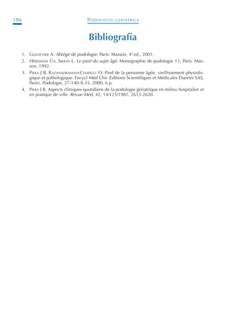 PODOLOGÍA GERIÁTRICA186
Bibliografía
1. GOLDCHER A. Abrégé de podologie. París: Masson, 4ª ed., 2001.
2. HÉRISSSON CH, SIMON L. Le pied du sujet âgé, Monographie de podologie 13, París: Mas-
son, 1992.
3. PIERA J B, RAZANADRAMASY-CHAPELLE O. Pied de la personne âgée, vieillissement physiolo-
gique et pathologique. Encycl Méd Chir (Editions Scientifiques et Médicales Elsevier SAS,
París), Podologie, 27-140-A-35, 2000, 6 p.
4. PIERA J B. Aspects cliniques quotidiens de la podologie gériatrique en milieu hospitalier et
en pratique de ville. Revue Méd, 42, 14/123/1981, 2613-2620.
Podología geriátrica 001-382 3/8/07 10:21 Página 186
 