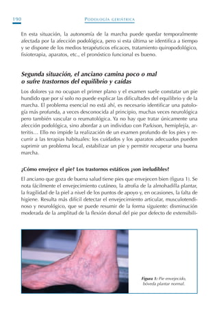 PODOLOGÍA GERIÁTRICA190
En esta situación, la autonomía de la marcha puede quedar temporalmente
afectada por la afección podológica, pero si esta última se identifica a tiempo
y se dispone de los medios terapéuticos eficaces, tratamiento quiropodológico,
fisioterapia, aparatos, etc., el pronóstico funcional es bueno.
Segunda situación, el anciano camina poco o mal
o sufre trastornos del equilibrio y caídas
Los dolores ya no ocupan el primer plano y el examen suele constatar un pie
hundido que por sí solo no puede explicar las dificultades del equilibrio y de la
marcha. El problema esencial no está ahí, es necesario identificar una patolo-
gía más profunda, a veces desconocida al principio, muchas veces neurológica
pero también vascular o reumatológica. Ya no hay que tratar únicamente una
afección podológica, sino abordar a un individuo con Parkison, hemiplejía, ar-
teritis… Ello no impide la realización de un examen profundo de los pies y re-
currir a las terapias habituales: los cuidados y los aparatos adecuados pueden
suprimir un problema local, estabilizar un pie y permitir recuperar una buena
marcha.
¿Cómo envejece el pie? Los trastornos estáticos ¿son ineludibles?
El anciano que goza de buena salud tiene pies que envejecen bien (figura 1). Se
nota fácilmente el envejecimiento cutáneo, la atrofia de la almohadilla plantar,
la fragilidad de la piel a nivel de los puntos de apoyo y, en ocasiones, la falta de
higiene. Resulta más difícil detectar el envejecimiento articular, musculotendi-
noso y neurológico, que se puede resumir de la forma siguiente: disminución
moderada de la amplitud de la flexión dorsal del pie por defecto de extensibili-
Figura 1: Pie envejecido,
bóveda plantar normal.
Podología geriátrica 001-382 3/8/07 10:21 Página 190
 