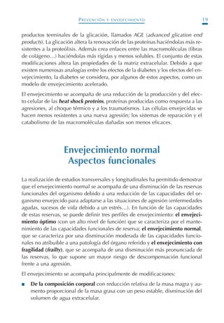 PREVENCIÓN Y ENVEJECIMIENTO 19
productos terminales de la glicación, llamados AGE (advanced glication end
products). La glicación altera la renovación de las proteínas haciéndolas más re-
sistentes a la proteólisis. Además crea enlaces entre las macromoléculas (fibras
de colágeno…) haciéndolas más rígidas y menos solubles. El conjunto de estas
modificaciones altera las propiedades de la matriz extracelular. Debido a que
existen numerosas analogías entre los efectos de la diabetes y los efectos del en-
vejecimiento, la diabetes se considera, por algunos de estos aspectos, como un
modelo de envejecimiento acelerado.
El envejecimiento se acompaña de una reducción de la producción y del efec-
to celular de las heat shock proteins, proteínas producidas como respuesta a las
agresiones, al choque térmico y a los traumatismos. Las células envejecidas se
hacen menos resistentes a una nueva agresión; los sistemas de reparación y el
catabolismo de las macromoléculas dañadas son menos eficaces.
Envejecimiento normal
Aspectos funcionales
La realización de estudios transversales y longitudinales ha permitido demostrar
que el envejecimiento normal se acompaña de una disminución de las reservas
funcionales del organismo debido a una reducción de las capacidades del or-
ganismo envejecido para adaptarse a las situaciones de agresión (enfermedades
agudas, sucesos de vida debido a un estrés…). En función de las capacidades
de estas reservas, se puede definir tres perfiles de envejecimiento: el envejeci-
miento óptimo (con un alto nivel de función) que se caracteriza por el mante-
nimiento de las capacidades funcionales de reserva; el envejecimiento normal,
que se caracteriza por una disminución moderada de las capacidades funcio-
nales no atribuible a una patología del órgano referido y el envejecimiento con
fragilidad (frailty), que se acompaña de una disminución más pronunciada de
las reservas, lo que supone un mayor riesgo de descompensación funcional
frente a una agresión.
El envejecimiento se acompaña principalmente de modificaciones:
I De la composición corporal con reducción relativa de la masa magra y au-
mento proporcional de la masa grasa con un peso estable, disminución del
volumen de agua extracelular.
Podología geriátrica 001-382 3/8/07 10:20 Página 19
 