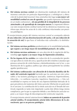 PODOLOGÍA GERIÁTRICA20
I Del sistema nervioso central con disminución moderada del número de
neuronas corticales (en particular dopaminérgicas y colinérgicas) y altera-
ción de la plasticidad neuronal. Estas anomalías dan lugar a una mayor vul-
nerabilidad cerebral en caso de agresión, que puede expresarse fácilmente
en un modo confusional, y de una pérdida de la integridad de los procesos
atencionales y de aprendizaje de conceptos nuevos. Es importante diferen-
ciar este envejecimiento cerebral normal de las demencias (trastornos cog-
nitivos que afectan los actos de la vida cotidiana) relacionadas con proce-
sos patológicos.
El envejecimiento propio del sistema nervioso central se acompaña además
de una reducción y de una desestructuración del sueño, y de una reducción de
la sensación de sed, lo que hace al individuo más vulnerable a la deshidra-
tación.
I Del sistema nervioso periférico predominante en la sensibilidad profunda,
que expone a un riesgo mayor de inestabilidad postural y de caídas.
I Del sistema nervioso autónomo con una afección de la regulación del ba-
rorreflejo que expone a un mayor riesgo de hipotensión ortostática.
I De los órganos de los sentidos con reducción de la acomodación (presbi-
cia) que altera la visión de cerca, opacificación del cristalino (cataratas) que
provoca sensación de visión borrosa y deslumbramientos con la luz, y una
disminución de la agudeza auditiva que afecta principalmente los sonidos
agudos (presbiacusia).
I Del sistema cardiovascular con alteración de la función diastólica (de lle-
nado) del ventrículo izquierdo haciendo que las aurículas sen más vulne-
rables a los factores patológicos asociados, sistémicos (hipertiroidismo,
infección…) o cardíacos (vascular, isquémico, hipertensivo…). Esta vul-
nerabilidad se expresa en forma de una hiperexcitabilidad derivada de la
gran prevalencia de trastornos del ritmo auricular (fibrilación en particular)
en el anciano. La contribución de la sístole auricular en el llenado del ven-
trículo izquierdo es tanto más importante cuanto éste último tenga menos
compliancia, por lo que su supresión debido a una fibrilación auricular ex-
pone a un mayor riesgo de descompensación ventricular izquierda.
El envejecimiento arterial (arteriosclerosis) induce un aumento de la presión
arterial sistólica. El envejecimiento arterial debe diferenciarse de la ate-
rosclerosis, que es un proceso patológico.
Podología geriátrica 001-382 3/8/07 10:20 Página 20
 
