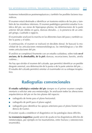 LAS METATARSALGIAS ESTÁTICAS, TRAUMÁTICAS, MICROTRAUMÁTICAS, TUMORALES 213
trastornos trofoestáticos postmenopáusicos y también los posibles factores trau-
máticos.
El examen estará destinado a identificar un trastorno estático de los pies y tam-
bién de los miembros inferiores. El examen podológico permitirá estudiar la es-
tática del pie, sus zonas de hiperapoyo plantar, las deformaciones de la parte
anterior del pie (dedos en garra, durezas dorsales…), la presencia de un ante-
pié griego, cuadrado o egipcio.
El examinador analizará la marcha en las diferentes fases del paso y también so-
bre la punta y el talón.
A continuación, el examen se realizará en decúbito dorsal. Se buscará la mo-
vilidad de las articulaciones metatarsofalángicas, las interfalángicas y las dife-
rentes articulaciones del pie.
El análisis se completará finamente con un estudio cuidadoso, sobre todo en el
anciano, de la almohadilla, de la piel: durezas, escoriaciones, bursitis, atrofia
cutánea…
No hay que olvidar el examen del calzado, que permitirá identificar un posible
desgaste anormal, una deformación de la punta o de la parte anterior del pie….
El estudio del calzado permitirá orientar al examinador en su enfoque terapéu-
tico.
Radiografías convencionales
El estudio radiológico estándar del pie siempre es el primer examen comple-
mentario a solicitar ante una metatarsalgia. Se analizarán todos las alteraciones
arquitectónicas del pie en los tres planos del espacio:
I radiografía de frente para el plano horizontal;
I radiografía de perfil para el plano sagital;
I radiografía para identificar los apoyos anteriores para el plano frontal (inci-
dencia de Guntz).
El escáner ayuda a establecer el diagnóstico en las patologías óseas difíciles.
La resonancia magnética: puede servir de ayuda en los diagnósticos difíciles de
metatarsalgias, por ejemplo en los traumatismos, entre fractura y osteonecrosis
sesamoidea.
Podología geriátrica 001-382 3/8/07 10:21 Página 213
 