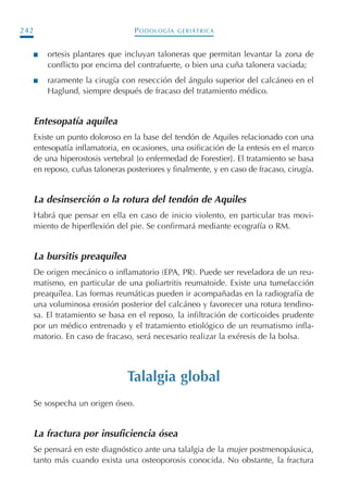 PODOLOGÍA GERIÁTRICA242
I ortesis plantares que incluyan taloneras que permitan levantar la zona de
conflicto por encima del contrafuerte, o bien una cuña talonera vaciada;
I raramente la cirugía con resección del ángulo superior del calcáneo en el
Haglund, siempre después de fracaso del tratamiento médico.
Entesopatía aquílea
Existe un punto doloroso en la base del tendón de Aquiles relacionado con una
entesopatía inflamatoria, en ocasiones, una osificación de la entesis en el marco
de una hiperostosis vertebral [o enfermedad de Forestier]. El tratamiento se basa
en reposo, cuñas taloneras posteriores y finalmente, y en caso de fracaso, cirugía.
La desinserción o la rotura del tendón de Aquiles
Habrá que pensar en ella en caso de inicio violento, en particular tras movi-
miento de hiperflexión del pie. Se confirmará mediante ecografía o RM.
La bursitis preaquílea
De origen mecánico o inflamatorio (EPA, PR). Puede ser reveladora de un reu-
matismo, en particular de una poliartritis reumatoide. Existe una tumefacción
preaquílea. Las formas reumáticas pueden ir acompañadas en la radiografía de
una voluminosa erosión posterior del calcáneo y favorecer una rotura tendino-
sa. El tratamiento se basa en el reposo, la infiltración de corticoides prudente
por un médico entrenado y el tratamiento etiológico de un reumatismo infla-
matorio. En caso de fracaso, será necesario realizar la exéresis de la bolsa.
Talalgia global
Se sospecha un origen óseo.
La fractura por insuficiencia ósea
Se pensará en este diagnóstico ante una talalgia de la mujer postmenopáusica,
tanto más cuando exista una osteoporosis conocida. No obstante, la fractura
Podología geriátrica 001-382 3/8/07 10:21 Página 242
 