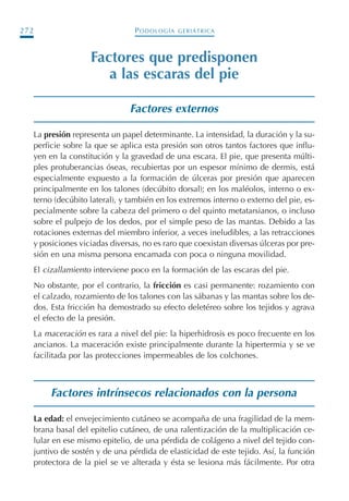 PODOLOGÍA GERIÁTRICA272
Factores que predisponen
a las escaras del pie
Factores externos
La presión representa un papel determinante. La intensidad, la duración y la su-
perficie sobre la que se aplica esta presión son otros tantos factores que influ-
yen en la constitución y la gravedad de una escara. El pie, que presenta múlti-
ples protuberancias óseas, recubiertas por un espesor mínimo de dermis, está
especialmente expuesto a la formación de úlceras por presión que aparecen
principalmente en los talones (decúbito dorsal); en los maléolos, interno o ex-
terno (decúbito lateral), y también en los extremos interno o externo del pie, es-
pecialmente sobre la cabeza del primero o del quinto metatarsianos, o incluso
sobre el pulpejo de los dedos, por el simple peso de las mantas. Debido a las
rotaciones externas del miembro inferior, a veces ineludibles, a las retracciones
y posiciones viciadas diversas, no es raro que coexistan diversas úlceras por pre-
sión en una misma persona encamada con poca o ninguna movilidad.
El cizallamiento interviene poco en la formación de las escaras del pie.
No obstante, por el contrario, la fricción es casi permanente: rozamiento con
el calzado, rozamiento de los talones con las sábanas y las mantas sobre los de-
dos. Esta fricción ha demostrado su efecto deletéreo sobre los tejidos y agrava
el efecto de la presión.
La maceración es rara a nivel del pie: la hiperhidrosis es poco frecuente en los
ancianos. La maceración existe principalmente durante la hipertermia y se ve
facilitada por las protecciones impermeables de los colchones.
Factores intrínsecos relacionados con la persona
La edad: el envejecimiento cutáneo se acompaña de una fragilidad de la mem-
brana basal del epitelio cutáneo, de una ralentización de la multiplicación ce-
lular en ese mismo epitelio, de una pérdida de colágeno a nivel del tejido con-
juntivo de sostén y de una pérdida de elasticidad de este tejido. Así, la función
protectora de la piel se ve alterada y ésta se lesiona más fácilmente. Por otra
Podología geriátrica 001-382 3/8/07 10:21 Página 272
 