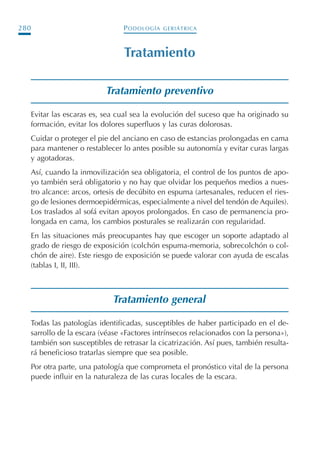 PODOLOGÍA GERIÁTRICA280
Tratamiento
Tratamiento preventivo
Evitar las escaras es, sea cual sea la evolución del suceso que ha originado su
formación, evitar los dolores superfluos y las curas dolorosas.
Cuidar o proteger el pie del anciano en caso de estancias prolongadas en cama
para mantener o restablecer lo antes posible su autonomía y evitar curas largas
y agotadoras.
Así, cuando la inmovilización sea obligatoria, el control de los puntos de apo-
yo también será obligatorio y no hay que olvidar los pequeños medios a nues-
tro alcance: arcos, ortesis de decúbito en espuma (artesanales, reducen el ries-
go de lesiones dermoepidérmicas, especialmente a nivel del tendón de Aquiles).
Los traslados al sofá evitan apoyos prolongados. En caso de permanencia pro-
longada en cama, los cambios posturales se realizarán con regularidad.
En las situaciones más preocupantes hay que escoger un soporte adaptado al
grado de riesgo de exposición (colchón espuma-memoria, sobrecolchón o col-
chón de aire). Este riesgo de exposición se puede valorar con ayuda de escalas
(tablas I, II, III).
Tratamiento general
Todas las patologías identificadas, susceptibles de haber participado en el de-
sarrollo de la escara (véase «Factores intrínsecos relacionados con la persona»),
también son susceptibles de retrasar la cicatrización. Así pues, también resulta-
rá beneficioso tratarlas siempre que sea posible.
Por otra parte, una patología que comprometa el pronóstico vital de la persona
puede influir en la naturaleza de las curas locales de la escara.
Podología geriátrica 001-382 3/8/07 10:22 Página 280
 