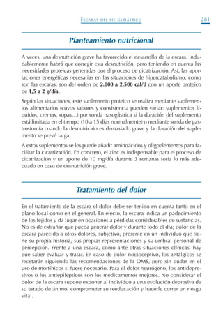 ESCARAS DEL PIE GERIÁTRICO 281
Planteamiento nutricional
A veces, una desnutrición grave ha favorecido el desarrollo de la escara. Indu-
dablemente habrá que corregir esta desnutrición, pero teniendo en cuenta las
necesidades proteicas generadas por el proceso de cicatrización. Así, las apor-
taciones energéticas necesarias en las situaciones de hipercatabolismo, como
son las escaras, son del orden de 2.000 a 2.500 cal/d con un aporte proteico
de 1,5 a 2 g/día.
Según las situaciones, este suplemento proteico se realiza mediante suplemen-
tos alimentarios (cuyos sabores y consistencia pueden variar: suplementos lí-
quidos, cremas, sopas…) por sonda nasogástrica si la duración del suplemento
está limitada en el tiempo (10 a 15 días normalmente) o mediante sonda de gas-
trostomía cuando la desnutrición es demasiado grave y la duración del suple-
mento se prevé larga.
A estos suplementos se les puede añadir aminoácidos y oligoelementos para fa-
cilitar la cicatrización. En concreto, el zinc es indispensable para el proceso de
cicatrización y un aporte de 10 mg/día durante 3 semanas sería lo más ade-
cuado en caso de desnutrición grave.
Tratamiento del dolor
En el tratamiento de la escara el dolor debe ser tenido en cuenta tanto en el
plano local como en el general. En efecto, la escara indica un padecimiento
de los tejidos y da lugar en ocasiones a pérdidas considerables de sustancias.
No es de extrañar que pueda generar dolor y durante todo el día; dolor de la
escara parecido a otros dolores, subjetivo, presente en un individuo que tie-
ne su propia historia, sus propias representaciones y su umbral personal de
percepción. Frente a una escara, como ante otras situaciones clínicas, hay
que saber evaluar y tratar. En caso de dolor nocioceptivo, los antálgicos se
recetarán siguiendo las recomendaciones de la OMS, pero sin dudar en el
uso de morfínicos si fuese necesario. Para el dolor neurógeno, los antidepre-
sivos o los antiepilépticos son los medicamentos mejores. No considerar el
dolor de la escara supone exponer al individuo a una evolución depresiva de
su estado de ánimo, comprometer su reeducación y hacerle correr un riesgo
vital.
Podología geriátrica 001-382 3/8/07 10:22 Página 281
 