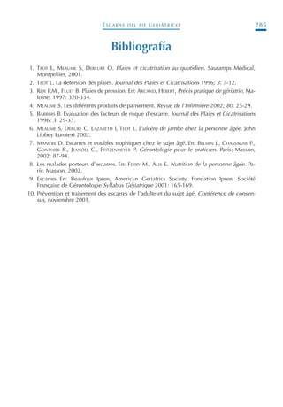 ESCARAS DEL PIE GERIÁTRICO 285
Bibliografía
1. TEOT L, MEAUME S, DEREURE O. Plaies et cicatrisation au quotidien. Sauramps Médical,
Montpellier, 2001.
2. TEOT L. La détersion des plaies. Journal des Plaies et Cicatrisations 1996; 3: 7-12.
3. ROY P.M., FLUET B. Plaies de pression. En: ARCAND, HEBERT, Précis pratique de gériatrie, Ma-
loine, 1997: 320-334.
4. MEAUME S. Les différents produits de pansement. Revue de l’Infirmière 2002; 80: 25-29.
5. BARROIS B. Évaluation des facteurs de risque d’escarre. Journal des Plaies et Cicatrisations
1996; 3: 29-33.
6. MEAUME S, DEBURE C, LAZARETH I, TEOT L. L’ulcère de jambe chez la personne âgée, John
Libbey Eurotext 2002.
7. MANIÈRE D. Escarres et troubles trophiques chez le sujet âgé. En: BELMIN J., CHASSAGNE P.,
GONTHIER R., JEANDEL C., PFITZENMEYER P. Gérontologie pour le praticien. París: Masson,
2002: 87-94.
8. Les malades porteurs d’escarres. En: FERRY M., ALIX E. Nutrition de la personne âgée. Pa-
rís: Masson, 2002.
9. Escarres. En: Beaufour Ipsen, American Geriatrics Society, Fondation Ipsen, Société
Française de Gérontologie Syllabus Gériatrique 2001: 165-169.
10. Prévention et traitement des escarres de l’adulte et du sujet âgé. Conférence de consen-
sus, noviembre 2001.
Podología geriátrica 001-382 3/8/07 10:22 Página 285
 