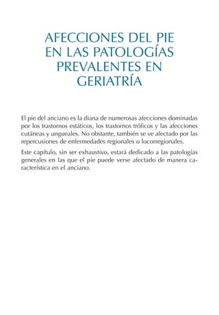 AFECCIONES DEL PIE
EN LAS PATOLOGÍAS
PREVALENTES EN
GERIATRÍA
El pie del anciano es la diana de numerosas afecciones dominadas
por los trastornos estáticos, los trastornos tróficos y las afecciones
cutáneas y ungueales. No obstante, también se ve afectado por las
repercusiones de enfermedades regionales o locorregionales.
Este capítulo, sin ser exhaustivo, estará dedicado a las patologías
generales en las que el pie puede verse afectado de manera ca-
racterística en el anciano.
Podología geriátrica 001-382 3/8/07 10:22 Página 287
 