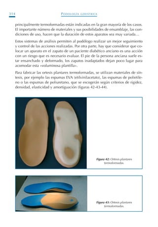 PODOLOGÍA GERIÁTRICA314
principalmente termoformadas están indicadas en la gran mayoría de los casos.
El importante número de materiales y sus posibilidades de ensamblaje, las con-
diciones de uso, hacen que la duración de estos aparatos sea muy variada…
Estos sistemas de análisis permiten al podólogo realizar un mejor seguimiento
y control de las acciones realizadas. Por otra parte, hay que considerar que co-
locar un aparato en el zapato de un paciente diabético anciano es una acción
con un riesgo que es necesario evaluar. El pie de la persona anciana suele es-
tar ensanchado y deformado, los zapatos inadaptados dejan poco lugar para
acomodar esta «voluminosa plantilla».
Para fabricar las ortesis plantares termoformadas, se utilizan materiales de sín-
tesis, por ejemplo las espumas EVA (etilvinilacetato), las espumas de polietile-
no o las espumas de poliuretano, que se escogerán según criterios de rigidez,
densidad, elasticidad y amortiguación (figuras 42-43-44).
Figura 42: Ortesis plantares
termoformadas.
Figura 43: Ortesis plantares
termoformadas.
Podología geriátrica 001-382 3/8/07 10:22 Página 314
 