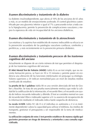 PREVENCIÓN Y ENVEJECIMIENTO 31
Examen discriminatorio y tratamiento de la diabetes
La diabetes insulinodependiente, que afecta al 10% de los ancianos de 65 años
o más, es un modelo de envejecimiento acelerado. El control glucémico auten-
tificado por una glucemia inferior o igual al 7% y procurando evitar a toda cos-
ta la hipoglucemia, permite la prevención de complicaciones vasculares y me-
jora la esperanza de vida sin incapacidad de los ancianos diabéticos.
Examen discriminatorio y tratamiento de la aterosclerosis
Las estatinas y la aspirina han establecido de manera indiscutible su eficacia en
la prevención secundaria de las patologías vasculares cardíacas, cerebrales y
periféricas, y más recientemente en la prevención primaria (diabetes).
Examen discriminatorio y tratamiento precoces de los trastornos
cognitivos del anciano
Actualmente se dispone de un cierto número de test que permiten el despista-
je de los trastornos cognitivos del anciano:
El Mini Mental Test de Folstein (MMSE) (tabla II) es un test simple, que no ne-
cesita formación previa, se hace en 10 o 15 minutos y permite poner en evi-
dencia una alteración de las funciones intelectuales sin prejuzgar su etiología.
Valores superiores a 24 indican normalidad para un nivel de estudios medios
(certificado de estudios).
La prueba de las 5 palabras (tabla III) es una versión abreviada del test de Gro-
ber y Buschke. Se trata de una prueba esencialmente mnésica que mide la cali-
dad de la codificación de la información, el recuerdo libre y el recuerdo con ayu-
da de índices (recuerdo indexado) y diferido. El test se considera normal en caso
de recuerdo total (libre e indexado) superior a 8. La ausencia de recuperación de
la información mediante el indexado indica fuerte sospecha de demencia.
La escala 4-IADL (tabla IV) (de 0 si el individuo es autónomo a 4 si es total-
mente dependiente) valora la capacidad para utilizar el teléfono, los medios de
transporte, gestionar el presupuesto y ser responsable de la toma de medica-
mentos.
La utilización conjunta de estos 3 test permite establecer de manera rápida qué
pacientes presentan un riesgo de demencia y orientarlos a una consulta espe-
cializada.
Podología geriátrica 001-382 3/8/07 10:20 Página 31
 