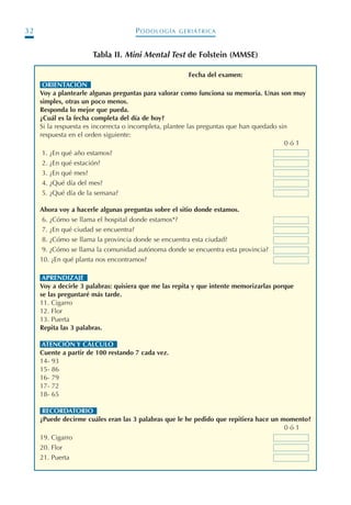 PODOLOGÍA GERIÁTRICA32
ORIENTACIÓNn
Voy a plantearle algunas preguntas para valorar como funciona su memoria. Unas son muy
simples, otras un poco menos.
Responda lo mejor que pueda.
¿Cuál es la fecha completa del día de hoy?
Si la respuesta es incorrecta o incompleta, plantee las preguntas que han quedado sin
respuesta en el orden siguiente:
0 ó 1
1. ¿En qué año estamos?
2. ¿En qué estación?
3. ¿En qué mes?
4. ¿Qué día del mes?
5. ¿Qué día de la semana?
Ahora voy a hacerle algunas preguntas sobre el sitio donde estamos.
6. ¿Cómo se llama el hospital donde estamos*?
7. ¿En qué ciudad se encuentra?
8. ¿Cómo se llama la provincia donde se encuentra esta ciudad?
9. ¿Cómo se llama la comunidad autónoma donde se encuentra esta provincia?
10. ¿En qué planta nos encontramos?
APRENDIZAJEn
Voy a decirle 3 palabras: quisiera que me las repita y que intente memorizarlas porque
se las preguntaré más tarde.
11. Cigarro
12. Flor
13. Puerta
Repita las 3 palabras.
ATENCIÓN Y CÁLCULOn
Cuente a partir de 100 restando 7 cada vez.
14- 93
15- 86
16- 79
17- 72
18- 65
RECORDATORIOn
¿Puede decirme cuáles eran las 3 palabras que le he pedido que repitiera hace un momento?
0 ó 1
19. Cigarro
20. Flor
21. Puerta
Tabla II. Mini Mental Test de Folstein (MMSE)
Fecha del examen:
Podología geriátrica 001-382 3/8/07 10:20 Página 32
 