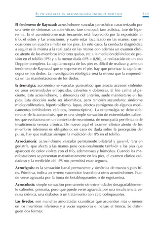 EL PIE VASCULAR EN GERONTOLOGÍA: ENFOQUE PRÁCTICO 343
El fenómeno de Raynaud: acrosíndrome vascular paroxístico caracterizado por
una serie de síntomas característicos; fase sincopal, fase asfíxica, fase de hipe-
remia. Es el acrosíndrome más frecuente; está favorecido por la exposición al
frío, el estrés y las emociones, y suele estar localizado en las manos, con en
ocasiones un cuadro similar en los pies. En este caso, la conducta diagnóstica
a seguir es la misma a la realizada en las manos con además un examen clíni-
co atento de los miembros inferiores (pulso, etc.), la medición del índice de pre-
sión en el tobillo (IPS) y a la menor duda (IPS < 0,90), la realización de un eco
Doppler completo. La capilaroscopia de los pies es difícil de realizar y, ante un
fenómeno de Raynaud que se exprese en el pie, hay que priorizar la capilaros-
copia en los dedos. La investigación etiológica será la misma que la emprendi-
da en las manifestaciones de los dedos.
Eritermalgia: acrosíndrome vascular paroxístico que asocia accesos violentos
de unas extremidades enrojecidas, calientes y dolorosas. El frío calma al pa-
ciente. Este acrosíndrome, a diferencia del anterior, suele manifestarse en los
pies. Esta afección suele ser idiomática, pero también secundaria: síndrome
mieloproliferativo, hipertiroidismo, lupus, efectos yatrógenos de algunos medi-
camentos (inhibidores cálcicos, bromocriptina). La eritermalgia se debe dife-
renciar de la acrocolosis, que es una simple sensación de extremidades calien-
tes que evoluciona en un contexto de neurotonía, de neuropatía periférica o de
insuficiencia venosa crónica. De nuevo aquí el examen clínico atento de los
miembros inferiores es obligatorio: en caso de duda sobre la percepción del
pulso, hay que realizar siempre la medición del IPS en el tobillo.
Acrocianosis: acrosíndrome vascular permanente bilateral y juvenil, raro en
geriatría, que afecta a las manos pero ocasionalmente también a los pies que
aparecen de color violeta con el frío, edematosos y húmedos. Cuando las ma-
nifestaciones se presentan mayoritariamente en los pies, el examen clínico cui-
dadoso y la medición del IPS nos permitirá estar seguros.
Acrorigosis: es la sensación banal permanente y simétrica de manos y pies frí-
os. Primitiva, indica un terreno vasomotor favorable a otros acrosíndromes. Pue-
de verse agravada por la toma de betabloqueantes o de ergotamina.
Acrocolosis: simple sensación permanente de extremidades desagradablemen-
te calientes, primaria, pero que puede verse agravada por una insuficiencia ve-
nosa crónica, una diabetes o un tratamiento con calciobloqueantes.
Las livedos: son manchas amoratadas cianóticas que ascienden más o menos
en los miembros inferiores y a veces superiores e incluso el tronco. Se distin-
guen dos formas:
Podología geriátrica 001-382 3/8/07 10:22 Página 343
 