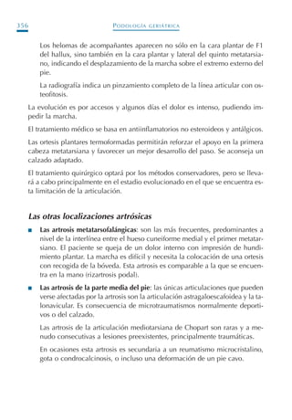PODOLOGÍA GERIÁTRICA356
Los helomas de acompañantes aparecen no sólo en la cara plantar de F1
del hallux, sino también en la cara plantar y lateral del quinto metatarsia-
no, indicando el desplazamiento de la marcha sobre el extremo externo del
pie.
La radiografía indica un pinzamiento completo de la línea articular con os-
teofitosis.
La evolución es por accesos y algunos días el dolor es intenso, pudiendo im-
pedir la marcha.
El tratamiento médico se basa en antiinflamatorios no esteroideos y antálgicos.
Las ortesis plantares termoformadas permitirán reforzar el apoyo en la primera
cabeza metatarsiana y favorecer un mejor desarrollo del paso. Se aconseja un
calzado adaptado.
El tratamiento quirúrgico optará por los métodos conservadores, pero se lleva-
rá a cabo principalmente en el estadio evolucionado en el que se encuentra es-
ta limitación de la articulación.
Las otras localizaciones artrósicas
I Las artrosis metatarsofalángicas: son las más frecuentes, predominantes a
nivel de la interlínea entre el hueso cuneiforme medial y el primer metatar-
siano. El paciente se queja de un dolor interno con impresión de hundi-
miento plantar. La marcha es difícil y necesita la colocación de una ortesis
con recogida de la bóveda. Esta artrosis es comparable a la que se encuen-
tra en la mano (rizartrosis podal).
I Las artrosis de la parte media del pie: las únicas articulaciones que pueden
verse afectadas por la artrosis son la articulación astragaloescafoidea y la ta-
lonavicular. Es consecuencia de microtraumatismos normalmente deporti-
vos o del calzado.
Las artrosis de la articulación mediotarsiana de Chopart son raras y a me-
nudo consecutivas a lesiones preexistentes, principalmente traumáticas.
En ocasiones esta artrosis es secundaria a un reumatismo microcristalino,
gota o condrocalcinosis, o incluso una deformación de un pie cavo.
Podología geriátrica 001-382 3/8/07 10:22 Página 356
 