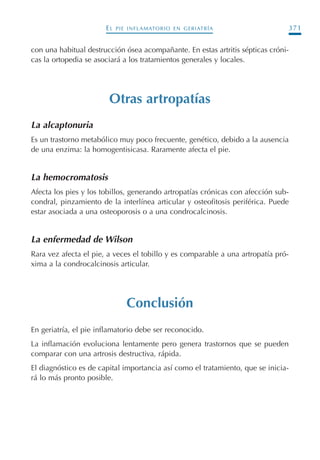 EL PIE INFLAMATORIO EN GERIATRÍA 371
con una habitual destrucción ósea acompañante. En estas artritis sépticas cróni-
cas la ortopedia se asociará a los tratamientos generales y locales.
Otras artropatías
La alcaptonuria
Es un trastorno metabólico muy poco frecuente, genético, debido a la ausencia
de una enzima: la homogentisicasa. Raramente afecta el pie.
La hemocromatosis
Afecta los pies y los tobillos, generando artropatías crónicas con afección sub-
condral, pinzamiento de la interlínea articular y osteofitosis periférica. Puede
estar asociada a una osteoporosis o a una condrocalcinosis.
La enfermedad de Wilson
Rara vez afecta el pie, a veces el tobillo y es comparable a una artropatía pró-
xima a la condrocalcinosis articular.
Conclusión
En geriatría, el pie inflamatorio debe ser reconocido.
La inflamación evoluciona lentamente pero genera trastornos que se pueden
comparar con una artrosis destructiva, rápida.
El diagnóstico es de capital importancia así como el tratamiento, que se inicia-
rá lo más pronto posible.
Podología geriátrica 001-382 3/8/07 10:23 Página 371
 