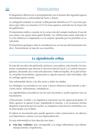 PODOLOGÍA GERIÁTRICA380
El diagnóstico diferencial es principalmente con la bursitis del segundo espacio
intermetatarsiano o enfermedad de Serre y Simon.
La radiografía estándar es normal, la RM permite identificar en T1 una masa gri-
sácea que indica un neuroma. En T2 la masa aparece realzada tras la inyección
de gadolinium.
El tratamiento médico consiste en la corrección del antepié mediante el uso de
una ortesis con apoyo retrocapital flexible. Las infiltraciones están indicadas si
la crisis dolorosa es importante o si la mejoría aportada por las plantillas es in-
suficiente.
El tratamiento quirúrgico sólo se considerará tras un fracaso del tratamiento mé-
dico. Normalmente se trata de una neurólisis.
La algiodistrofia refleja
Se trata de una afección polimorfa, primaria o secundaria, relacionada con tras-
tornos vasomotores que afectan la microcirculación local y su control neurove-
getativo, afectando una o más articulaciones. Todos los tejidos, de la piel al hue-
so, incluidos los tendones, aponeurosis y cápsula sinovial, están afectados; sólo
el cartílago queda exento.
Esta enfermedad afecta a los dos sexos y todas las edades.
Las etiologías no traumáticas son raras y hacen referencia básicamente a afec-
ciones óseas: inflamatorias, metabólicas…
Las algiodistrofias secundarias son las más frecuentes y suelen aparecer tras un
traumatismo.
Clínicamente, el dolor y la impotencia funcional son los signos principales. El
dolor aparece al apoyar el pie, impidiendo la marcha, y en ocasiones incluso
despierta al paciente por las noches. La impotencia funcional es inmediata y es-
tá relacionada con el dolor.
El edema es inconstante pero puede aparecer como consecuencia. Se observa
una hiperestesia cutánea con una hipersudoración.
En esta enfermedad se han descrito tres fases:
I Una fase «caliente» que corresponde a la etapa inflamatoria con edema,
enrojecimiento e hipertermia.
Podología geriátrica 001-382 3/8/07 10:23 Página 380
 