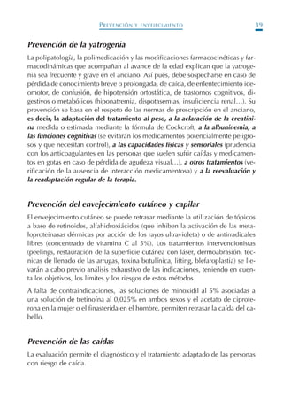 PREVENCIÓN Y ENVEJECIMIENTO 39
Prevención de la yatrogenia
La polipatología, la polimedicación y las modificaciones farmacocinéticas y far-
macodinámicas que acompañan al avance de la edad explican que la yatroge-
nia sea frecuente y grave en el anciano. Así pues, debe sospecharse en caso de
pérdida de conocimiento breve o prolongada, de caída, de enlentecimiento ide-
omotor, de confusión, de hipotensión ortostática, de trastornos cognitivos, di-
gestivos o metabólicos (hiponatremia, dispotasemias, insuficiencia renal…). Su
prevención se basa en el respeto de las normas de prescripción en el anciano,
es decir, la adaptación del tratamiento al peso, a la aclaración de la creatini-
na medida o estimada mediante la fórmula de Cockcroft, a la albuninemia, a
las funciones cognitivas (se evitarán los medicamentos potencialmente peligro-
sos y que necesitan control), a las capacidades físicas y sensoriales (prudencia
con los anticoagulantes en las personas que suelen sufrir caídas y medicamen-
tos en gotas en caso de pérdida de agudeza visual…), a otros tratamientos (ve-
rificación de la ausencia de interacción medicamentosa) y a la reevaluación y
la readaptación regular de la terapia.
Prevención del envejecimiento cutáneo y capilar
El envejecimiento cutáneo se puede retrasar mediante la utilización de tópicos
a base de retinoides, alfahidroxiácidos (que inhiben la activación de las meta-
loproteinasas dérmicas por acción de los rayos ultravioleta) o de antirradicales
libres (concentrado de vitamina C al 5%). Los tratamientos intervencionistas
(peelings, restauración de la superficie cutánea con láser, dermoabrasión, téc-
nicas de llenado de las arrugas, toxina botulínica, lifting, blefaroplastia) se lle-
varán a cabo previo análisis exhaustivo de las indicaciones, teniendo en cuen-
ta los objetivos, los límites y los riesgos de estos métodos.
A falta de contraindicaciones, las soluciones de minoxidil al 5% asociadas a
una solución de tretinoína al 0,025% en ambos sexos y el acetato de ciprote-
rona en la mujer o el finasterida en el hombre, permiten retrasar la caída del ca-
bello.
Prevención de las caídas
La evaluación permite el diagnóstico y el tratamiento adaptado de las personas
con riesgo de caída.
Podología geriátrica 001-382 3/8/07 10:20 Página 39
 
