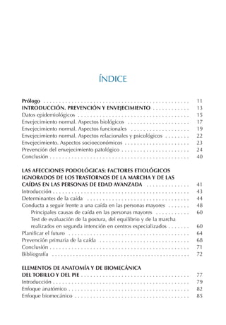 ÍNDICE
Prólogo . . . . . . . . . . . . . . . . . . . . . . . . . . . . . . . . . . . . . . . . . . . . . . . 11
INTRODUCCIÓN. PREVENCIÓN Y ENVEJECIMIENTO . . . . . . . . . . . . 13
Datos epidemiológicos . . . . . . . . . . . . . . . . . . . . . . . . . . . . . . . . . . . . 15
Envejecimiento normal. Aspectos biológicos . . . . . . . . . . . . . . . . . . . . 17
Envejecimiento normal. Aspectos funcionales . . . . . . . . . . . . . . . . . . . 19
Envejecimiento normal. Aspectos relacionales y psicológicos . . . . . . . . 22
Envejecimiento. Aspectos socioeconómicos . . . . . . . . . . . . . . . . . . . . . 23
Prevención del envejecimiento patológico . . . . . . . . . . . . . . . . . . . . . . 24
Conclusión . . . . . . . . . . . . . . . . . . . . . . . . . . . . . . . . . . . . . . . . . . . . . 40
LAS AFECCIONES PODOLÓGICAS: FACTORES ETIOLÓGICOS
IGNORADOS DE LOS TRASTORNOS DE LA MARCHA Y DE LAS
CAÍDAS EN LAS PERSONAS DE EDAD AVANZADA . . . . . . . . . . . . . . 41
Introducción . . . . . . . . . . . . . . . . . . . . . . . . . . . . . . . . . . . . . . . . . . . . 43
Determinantes de la caída . . . . . . . . . . . . . . . . . . . . . . . . . . . . . . . . . 44
Conducta a seguir frente a una caída en las personas mayores . . . . . . . 48
Principales causas de caída en las personas mayores . . . . . . . . . . . 60
Test de evaluación de la postura, del equilibrio y de la marcha
realizados en segunda intención en centros especializados . . . . . . . 60
Planificar el futuro . . . . . . . . . . . . . . . . . . . . . . . . . . . . . . . . . . . . . . . 64
Prevención primaria de la caída . . . . . . . . . . . . . . . . . . . . . . . . . . . . . 68
Conclusión . . . . . . . . . . . . . . . . . . . . . . . . . . . . . . . . . . . . . . . . . . . . . 71
Bibliografía . . . . . . . . . . . . . . . . . . . . . . . . . . . . . . . . . . . . . . . . . . . . . . 72
ELEMENTOS DE ANATOMÍA Y DE BIOMECÁNICA
DEL TOBILLO Y DEL PIE . . . . . . . . . . . . . . . . . . . . . . . . . . . . . . . . . . . 77
Introducción . . . . . . . . . . . . . . . . . . . . . . . . . . . . . . . . . . . . . . . . . . . . 79
Enfoque anatómico . . . . . . . . . . . . . . . . . . . . . . . . . . . . . . . . . . . . . . . 82
Enfoque biomecánico . . . . . . . . . . . . . . . . . . . . . . . . . . . . . . . . . . . . . 85
Podología geriátrica 001-382 3/8/07 10:20 Página 5
 