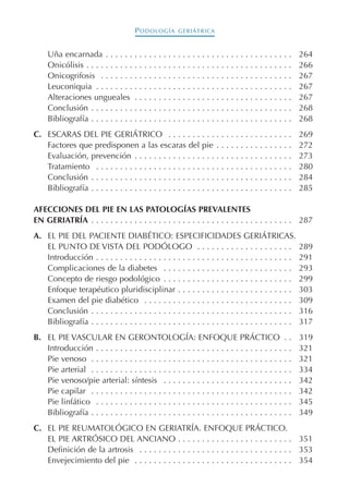 PODOLOGÍA GERIÁTRICA
Uña encarnada . . . . . . . . . . . . . . . . . . . . . . . . . . . . . . . . . . . . . . . 264
Onicólisis . . . . . . . . . . . . . . . . . . . . . . . . . . . . . . . . . . . . . . . . . . . 266
Onicogrifosis . . . . . . . . . . . . . . . . . . . . . . . . . . . . . . . . . . . . . . . . 267
Leuconiquia . . . . . . . . . . . . . . . . . . . . . . . . . . . . . . . . . . . . . . . . . 267
Alteraciones ungueales . . . . . . . . . . . . . . . . . . . . . . . . . . . . . . . . . 267
Conclusión . . . . . . . . . . . . . . . . . . . . . . . . . . . . . . . . . . . . . . . . . . 268
Bibliografía . . . . . . . . . . . . . . . . . . . . . . . . . . . . . . . . . . . . . . . . . . 268
C. ESCARAS DEL PIE GERIÁTRICO . . . . . . . . . . . . . . . . . . . . . . . . . . 269
Factores que predisponen a las escaras del pie . . . . . . . . . . . . . . . . 272
Evaluación, prevención . . . . . . . . . . . . . . . . . . . . . . . . . . . . . . . . . 273
Tratamiento . . . . . . . . . . . . . . . . . . . . . . . . . . . . . . . . . . . . . . . . . 280
Conclusión . . . . . . . . . . . . . . . . . . . . . . . . . . . . . . . . . . . . . . . . . . 284
Bibliografía . . . . . . . . . . . . . . . . . . . . . . . . . . . . . . . . . . . . . . . . . . 285
AFECCIONES DEL PIE EN LAS PATOLOGÍAS PREVALENTES
EN GERIATRÍA . . . . . . . . . . . . . . . . . . . . . . . . . . . . . . . . . . . . . . . . . . 287
A. EL PIE DEL PACIENTE DIABÉTICO: ESPECIFICIDADES GERIÁTRICAS.
EL PUNTO DE VISTA DEL PODÓLOGO . . . . . . . . . . . . . . . . . . . . 289
Introducción . . . . . . . . . . . . . . . . . . . . . . . . . . . . . . . . . . . . . . . . . 291
Complicaciones de la diabetes . . . . . . . . . . . . . . . . . . . . . . . . . . . 293
Concepto de riesgo podológico . . . . . . . . . . . . . . . . . . . . . . . . . . . 299
Enfoque terapéutico pluridisciplinar . . . . . . . . . . . . . . . . . . . . . . . . 303
Examen del pie diabético . . . . . . . . . . . . . . . . . . . . . . . . . . . . . . . 309
Conclusión . . . . . . . . . . . . . . . . . . . . . . . . . . . . . . . . . . . . . . . . . . 316
Bibliografía . . . . . . . . . . . . . . . . . . . . . . . . . . . . . . . . . . . . . . . . . . 317
B. EL PIE VASCULAR EN GERONTOLOGÍA: ENFOQUE PRÁCTICO . . 319
Introducción . . . . . . . . . . . . . . . . . . . . . . . . . . . . . . . . . . . . . . . . . 321
Pie venoso . . . . . . . . . . . . . . . . . . . . . . . . . . . . . . . . . . . . . . . . . . 321
Pie arterial . . . . . . . . . . . . . . . . . . . . . . . . . . . . . . . . . . . . . . . . . . 334
Pie venoso/pie arterial: síntesis . . . . . . . . . . . . . . . . . . . . . . . . . . . 342
Pie capilar . . . . . . . . . . . . . . . . . . . . . . . . . . . . . . . . . . . . . . . . . . 342
Pie linfático . . . . . . . . . . . . . . . . . . . . . . . . . . . . . . . . . . . . . . . . . 345
Bibliografía . . . . . . . . . . . . . . . . . . . . . . . . . . . . . . . . . . . . . . . . . . 349
C. EL PIE REUMATOLÓGICO EN GERIATRÍA. ENFOQUE PRÁCTICO.
EL PIE ARTRÓSICO DEL ANCIANO . . . . . . . . . . . . . . . . . . . . . . . . 351
Definición de la artrosis . . . . . . . . . . . . . . . . . . . . . . . . . . . . . . . . 353
Envejecimiento del pie . . . . . . . . . . . . . . . . . . . . . . . . . . . . . . . . . 354
Podología geriátrica 001-382 3/8/07 10:20 Página 8
 