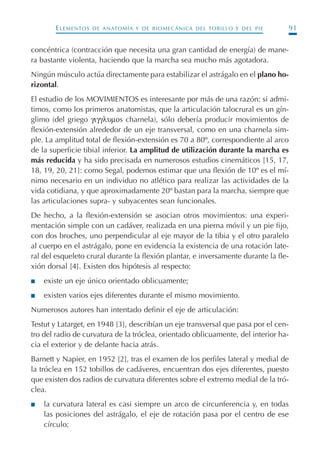 ELEMENTOS DE ANATOMÍA Y DE BIOMECÁNICA DEL TOBILLO Y DEL PIE 91
concéntrica (contracción que necesita una gran cantidad de energía) de mane-
ra bastante violenta, haciendo que la marcha sea mucho más agotadora.
Ningún músculo actúa directamente para estabilizar el astrágalo en el plano ho-
rizontal.
El estudio de los MOVIMIENTOS es interesante por más de una razón: si admi-
timos, como los primeros anatomistas, que la articulación talocrural es un gín-
glimo (del griego γιγγλυµοs charnela), sólo debería producir movimientos de
flexión-extensión alrededor de un eje transversal, como en una charnela sim-
ple. La amplitud total de flexión-extensión es 70 a 80º, correspondiente al arco
de la superficie tibial inferior. La amplitud de utilización durante la marcha es
más reducida y ha sido precisada en numerosos estudios cinemáticos [15, 17,
18, 19, 20, 21]: como Segal, podemos estimar que una flexión de 10º es el mí-
nimo necesario en un individuo no atlético para realizar las actividades de la
vida cotidiana, y que aproximadamente 20º bastan para la marcha, siempre que
las articulaciones supra- y subyacentes sean funcionales.
De hecho, a la flexión-extensión se asocian otros movimientos: una experi-
mentación simple con un cadáver, realizada en una pierna móvil y un pie fijo,
con dos broches, uno perpendicular al eje mayor de la tibia y el otro paralelo
al cuerpo en el astrágalo, pone en evidencia la existencia de una rotación late-
ral del esqueleto crural durante la flexión plantar, e inversamente durante la fle-
xión dorsal [4]. Existen dos hipótesis al respecto:
I existe un eje único orientado oblicuamente;
I existen varios ejes diferentes durante el mismo movimiento.
Numerosos autores han intentado definir el eje de articulación:
Testut y Latarget, en 1948 [3], describían un eje transversal que pasa por el cen-
tro del radio de curvatura de la tróclea, orientado oblicuamente, del interior ha-
cia el exterior y de delante hacia atrás.
Barnett y Napier, en 1952 [2], tras el examen de los perfiles lateral y medial de
la tróclea en 152 tobillos de cadáveres, encuentran dos ejes diferentes, puesto
que existen dos radios de curvatura diferentes sobre el extremo medial de la tró-
clea.
I la curvatura lateral es casi siempre un arco de circunferencia y, en todas
las posiciones del astrágalo, el eje de rotación pasa por el centro de ese
círculo;
Podología geriátrica 001-382 3/8/07 10:20 Página 91
 