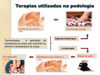 Terapias utilizadas na podologia
Termoterapia: é aplicação de
substancia ao corpo que aumenta ou
diminui a temperatura do corpo.
hipertermoterapia
Escalda-pés quenteSubstância que provoca
calor
crioterapia
Substancia que dminui o
calor
Escalda-pés
gelado
Bolsa de gelo
 