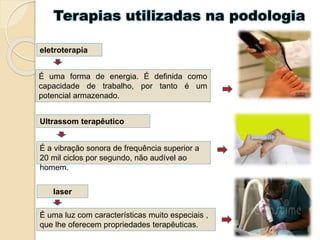 Terapias utilizadas na podologia
eletroterapia
É uma forma de energia. É definida como
capacidade de trabalho, por tanto é um
potencial armazenado.
Ultrassom terapêutico
É a vibração sonora de frequência superior a
20 mil ciclos por segundo, não audível ao
homem.
laser
É uma luz com características muito especiais ,
que lhe oferecem propriedades terapêuticas.
 