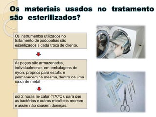 Os materiais usados no tratamento
são esterilizados?
Os instrumentos utilizados no
tratamento de podopatias são
esterilizados a cada troca de cliente.
As peças são armazenadas,
individualmente, em embalagens de
nylon, próprios para estufa, e
permanecem na mesma, dentro de uma
caixa de metal
por 2 horas no calor (170ºC), para que
as bactérias e outros micróbios morram
e assim não causem doenças.
 