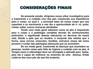 CONSIDERAÇÕES FINAIS
No presente estudo, dirigimos nosso olhar investigativo para
o tratamento e o cuidado com dos pés, mostrando sua importância
para o corpo, na qual é a principal base do nosso corpo que nos
suportam e se movimenta e nos dar a oportunidade de ir, vir, pular,
chutar, saltar, exerce inúmeras atividades.
Tendo uma visão geral sabemos como os pés é importante
para o corpo e a podologia completa através de conhecimentos
profundos, o significado dessas estruturas no decorrer da nossa
vida. Desde a pele que os recobre, o conjunto das células que a
forma, seus nervos, músculos, tendões, estrutura óssea até como
prevenir e cuidar das patologias (doenças) que os acometem.
De um modo geral, mostrando as doenças que acometem as
pessoas, muitas vezes pela falta de higiene e cuidado com os pés. A
Terapia como a refexologia deve ser divulgada e aplicada para todos,
pois ela é capaz de melhorar os sintomas de uma doença. Então
cuide-se dos seus pés ele que lhe sustenta.
 