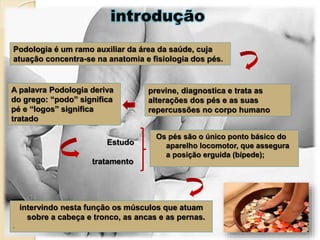 Podologia é um ramo auxiliar da área da saúde, cuja
atuação concentra-se na anatomia e fisiologia dos pés.
previne, diagnostica e trata as
alterações dos pés e as suas
repercussões no corpo humano
A palavra Podologia deriva
do grego: “podo” significa
pé e “logos” significa
tratado
introdução
Os pés são o único ponto básico do
aparelho locomotor, que assegura
a posição erguida (bípede);
Estudo
tratamento
intervindo nesta função os músculos que atuam
sobre a cabeça e tronco, as ancas e as pernas.
.
 