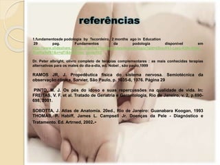 referências
1.fundamentosde podologia by Tscordeiro, 2 months ago in Education
29 pag. Fundamentos da podologia disponível em
http://www.slideshare.net/Tscordeiro/1fundamentosde-podologia?qid=c9cedf43-caec-439c-938e-
ffcef0e9ef61&v=qf1&b=&from_search=2
Dr. Peter albright, olivro completo de terapias complementares : as mais conhecidas terapias
alternativas para os males do dia-a-dia, ed. Nobel , são paulo,1999
RAMOS JR, J. Propedêutica física do sistema nervosa. Semiotécnica da
observação clínica, Sarvier, São Paulo, p. 1035-6, 1976. Página 29
PINTO, M. J. Os pés do idoso e suas repercussões na qualidade de vida. In:
FREITAS, V. F. et al. Tratado de Geriatria e Gerontologia, Rio de Janeiro, v. 2, p.690-
698, 2001.
SOBOTTA, J. Atlas de Anatomia. 20ed., Rio de Janeiro: Guanabara Koogan, 1993
THOMAS, P. Habiff, James L. Campsell Jr. Doenças da Pele - Diagnóstico e
Tratamento. Ed. Artrned, 2002.-
 
