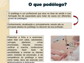 O que podólogo?
O podólogo é um profissional que atua na área da saúde e sua
formação lhe dá capacidade para tratar de casos em diferentes
níveis de patologias.
Conhecimento, atualização e, principalmente, estudo são os
principais aliados do podólogo no decorrer da sua profissão.
Preencher a ficha e a anamnese,
saber lidar com calos, calosidades,
verrugas plantares, unhas
encravadas, fissuras, micoses,
verificar a marcha, confeccionar
anteparos, fazer teste de
sensibilidade e orientar os clientes
sobre medidas de prevenção, é da
competência do podólogo e essa
como todas, deve ser exercida com
 
