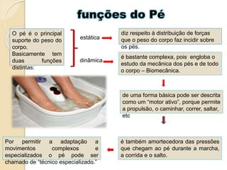 funções do Pé
diz respeito à distribuição de forças
que o peso do corpo faz incidir sobre
os pés.
O pé é o principal
suporte do peso do
corpo.
Basicamente tem
duas funções
distintas:
estática
dinâmica
é bastante complexa, pois engloba o
estudo da mecânica dos pés e de todo
o corpo – Biomecânica.
de uma forma básica pode ser descrita
como um “motor ativo”, porque permite
a propulsão, o caminhar, correr, saltar,
etc
é também amortecedora das pressões
que chegam ao pé durante a marcha,
a corrida e o salto.
Por permitir a adaptação a
movimentos complexos e
especializados o pé pode ser
chamado de “técnico especializado.”
 