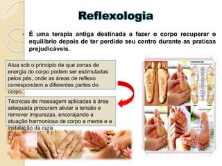 Reflexologia
 É uma terapia antiga destinada a fazer o corpo recuperar o
equilíbrio depois de ter perdido seu centro durante as praticas
prejudicáveis.
Atua sob o principio de que zonas de
energia do corpo podem ser estimuladas
pelos pés, onde as áreas de reflexo
correspondem a diferentes partes do
corpo.
Técnicas de massagem aplicadas á área
adequada procuram aliviar a tensão e
remover impurezas, encorajando a
atuação harmoniosa de corpo e mente e a
instalação da cura.
 